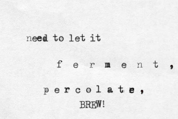 need to let it f e r m e n t , p e r c o l a t e r e , BREW! 