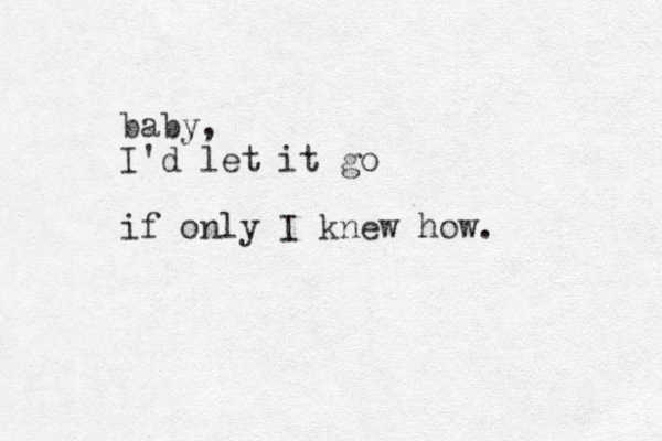 baby, I'd let it go if only I knew how.