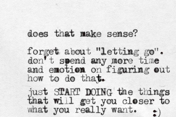 does that make sense? forget about "letting go". don't soend p any more time and emotion on figuring out how to do thay t t. just START DOING the things that will get you closer to what you really want. :) 