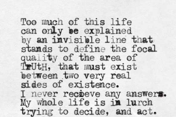 Too much of this life can only be explained by an invisible line that stands to define the focal quality of the area of TrUtH, that must exist between two very real sides of existence. I never reco i ieve any answers. My whole life is in lurch trying to decide, and act. 