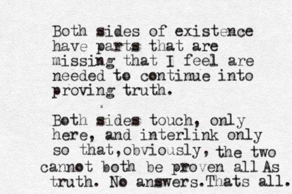 Both sides of existence have parts that are missing that I feel are needed to continue into proving truth. Both sides touch, only here, and interlink only so that obviously, , the two cannot both be proven all truth. No answers. As Thats all. 