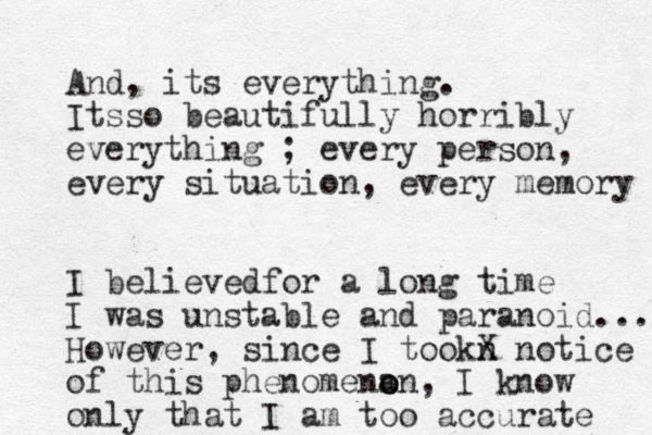And, its everything. Itsso beautifully horribly everything ; every person, every situation, every memory I believedfor a long time I was unstable and paranoid... However, since I tookn X notice of this phenomena o on, I know only that I am too accurate 