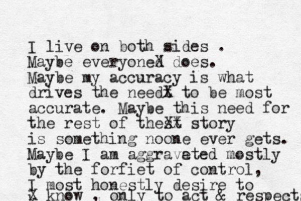 I live on both sides . Maybe everyoned X does. Maybe my accuracy is what drives the needt X to be most accurate. Maybe this need for the rest of thest XX story is something noone ever gets. Maybe I am aggrave ated mostly by the forfiet of control, I most honestly desire to k X know , only to act & respects 