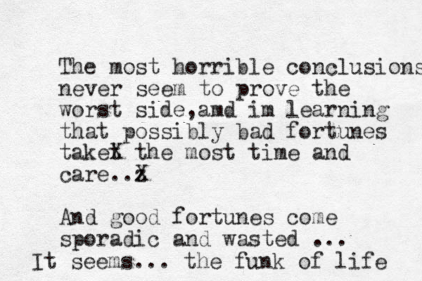 The most horrible conclusions never seem to prove the worst side,amd im learning that possibly bad fortunes taket X the most time and care. z .X And good fortunes come sporadic and wasted ... It seems... the funk of life 