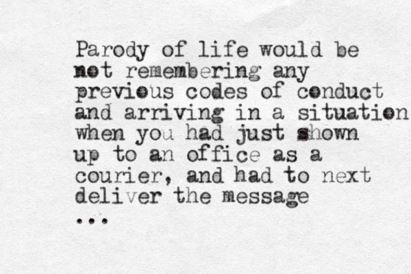 Parody of life would be not remembering any previous codes of conduct and arriving in a situation when you had just shown up to an office as a courier, and had to next deliver the message ... 