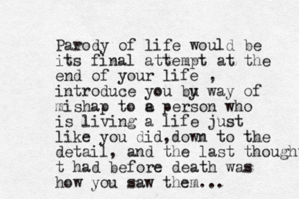 Parody of life would be it s final attempt at the end of your life , introduce you bu y way of mishap to e a person who is living a life just like you did,down to the detail, and the last thought t had before death was how you saw them...