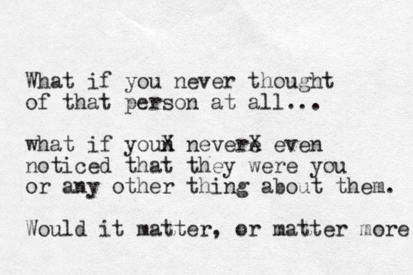 What if you never thought of that person at all... what if youn X nevere X even noticed that they were you or any other thing about them. Would it matter, or matter more 