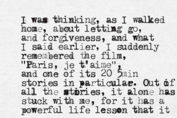 I was thinking, as I walked home, about letting go, and forgiveness, and what I said earlier, I suddenly remembered the film, "Paris, je t'aime", and one of its 20 5 min stories in particulae r r. Out if all the stiries o o , it alone has stuck with me, for it has a powerful life lesson that it o 