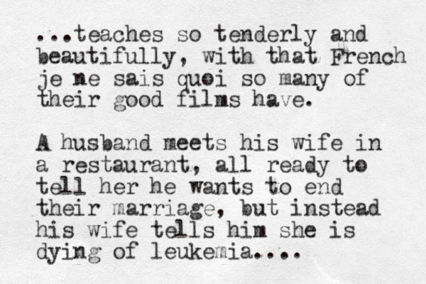 ...teaches so tenderly and beautifully, with that French je ne sais quoi so many of their good films have. A husband meets his wife in a restaurant, all ready to tell her he wants to end their marriage, but instead his wife tells him she is dying of leukemia....