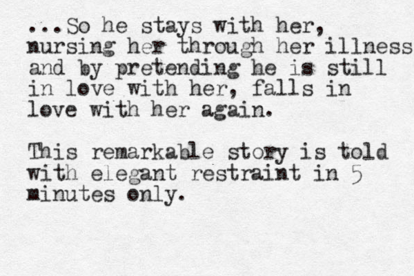 ...So he stays with her, nursing her through her illness and by pretending he is still in love with her, falls in love with her again. This remarkable story is told with elegant restraint in 5 minutes only.