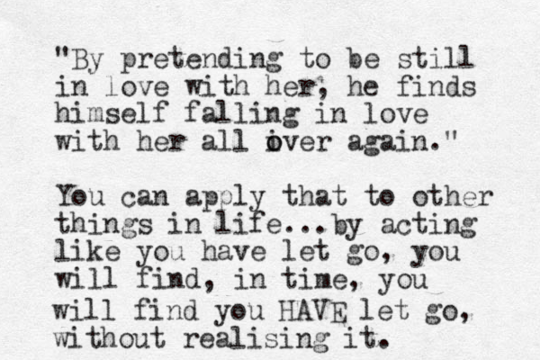 "By pretending to be still in love with her, he finds himself falling in love with her all iver o o again." You can apply that to other things in life...by acting like you have let go, you will find, in time, you will find you HAVE let go, without realising it.