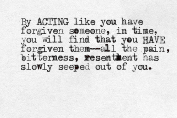 By ACTING like you have forgiven someone, in time, you will find that you HAVE forgiven them--all the pain bitterness, resentl m ment has slowly seeped out of you. , 