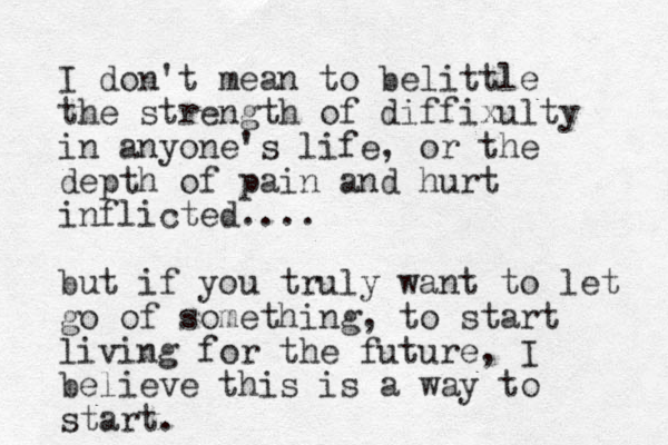 I don't mean to belittle the strength of diffixulty in anyone's life, or the depth of pain and hurt inflicted.... but if you truly want to let go of something, to start living for the future, I believe this is a way to start. 