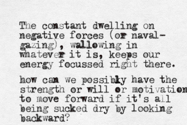 The constant dwelling on negative forces (or naval- gazing) , wallowing in whatever it is, keeps our energy focussed right there. how can we possibky have the l l strength or will or motivation to move forward if it's all being sucked dry by looking backward?
