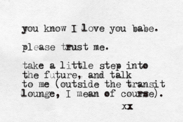 you know I love you babe. please trust me. take a little step into the future , and talk to me (outside the transit lounge, I mean of course). xx x 