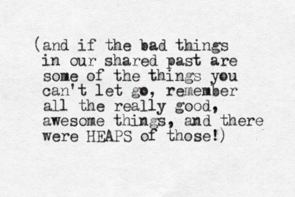 (and if the bad things in our shared past are some of the things you can't let go, remember all the really good, awesome things, and there were HEAPS of those!) 