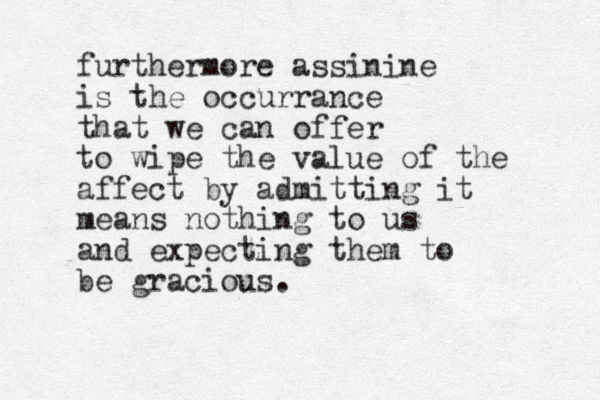furthermore assinine is the occurrance that we can offer to wipe the value of the affect by admitting it means nothing to us and expecting them to be gracious.