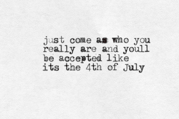 just come as who you really are and youll be accepted like its the 4th of July