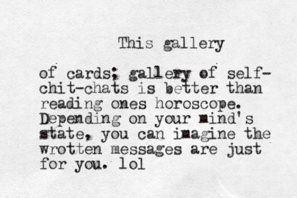 This gallery of cards; gallery of self- chit-chats is better than reading ones horoscope. Depending on your mind's state, you can imagine the wrotten messages are just for you. lol