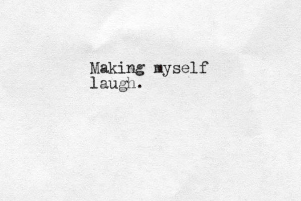 Making myself laugh. 