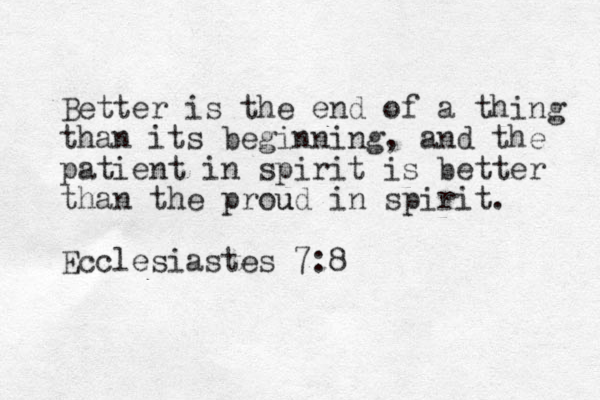 Better is the end of a thing than its beginning, and the patient in spirit is better than the prou ud in spirit. Ecclesiastes 7:8
