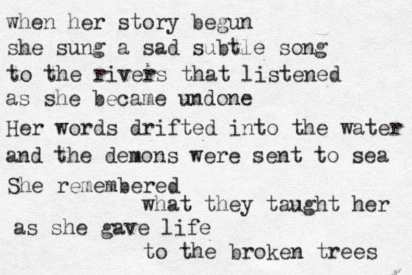 when her story begun she sung a sad subtle song to the rivers that listened as she became undone Her words drifted into the water and the demons were sent to sea She remembered what they taught her as she gave life to the broken trees 