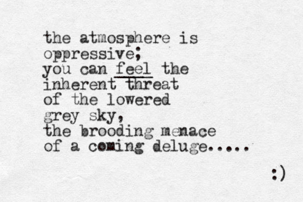 the atmosphere is oppressive; you can feel ____ the inherent threat of the lowered grey sky, the brooding menace of a coming deluge..... :) 