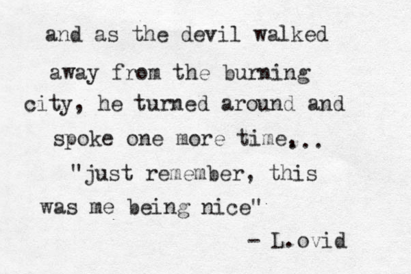 and as the devil walked away from the burning city, he turned around and spoke one more time, ... "just remember, this was me being nice" - L.ovid 