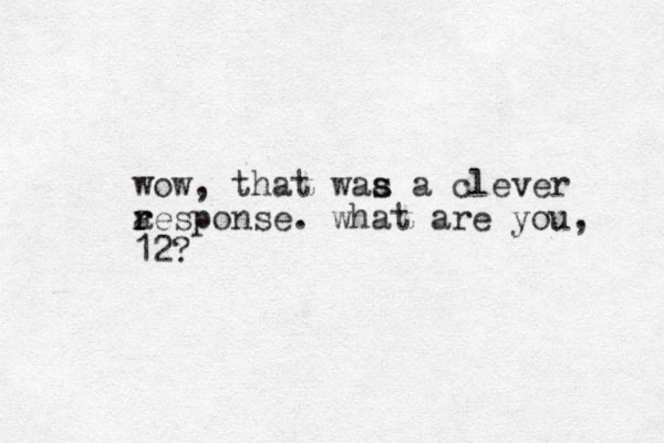 wow, that waa a clever s s a r response. what are you, 12?
