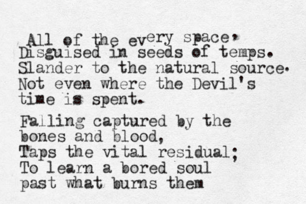 All of the ev ery space Disguised in seeds of temps Slander to the natural source Not even where the Devil's time is spent. . , . Falling captured by the bones and blood Taps the vital residual To learn a bored soul past what burns them , ; 