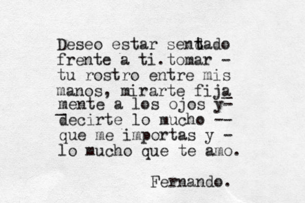 Deseo estar send t tado frente a ti.tomar - tu rostro entre mis manos, mirarte fija _ _ mente a los ojos y- decirte lo mucho -- que me importas y - lo mucho que te amo. Fernando.