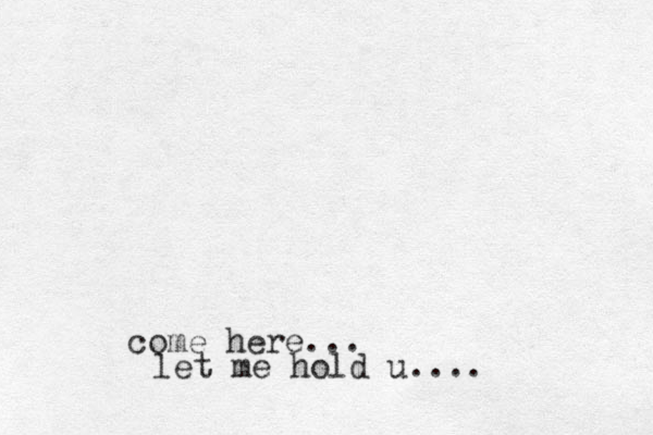 come here... let me hold u....