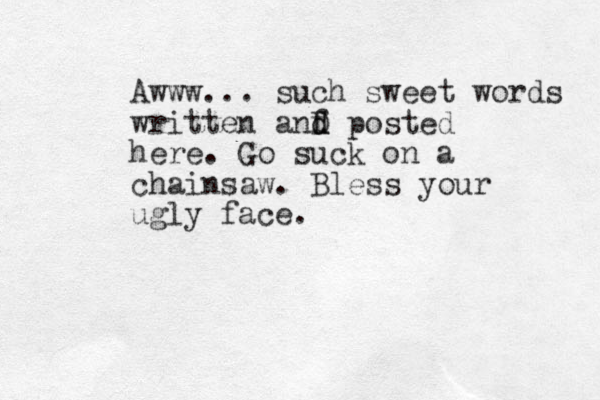 Awww... such sweet words written anf d d D posted here. Go suck on a chainsaw. Bless your ugly face.