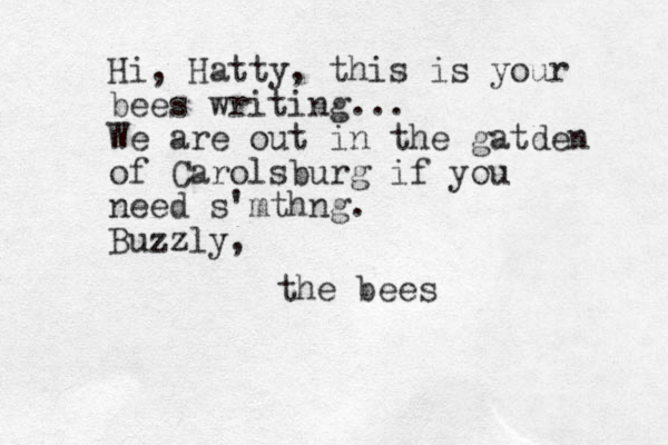 Hi, Hatty, this is your bees writing... We are out in the gatden of Carolsburg if you need s'mthng. Buzzly, the bees
