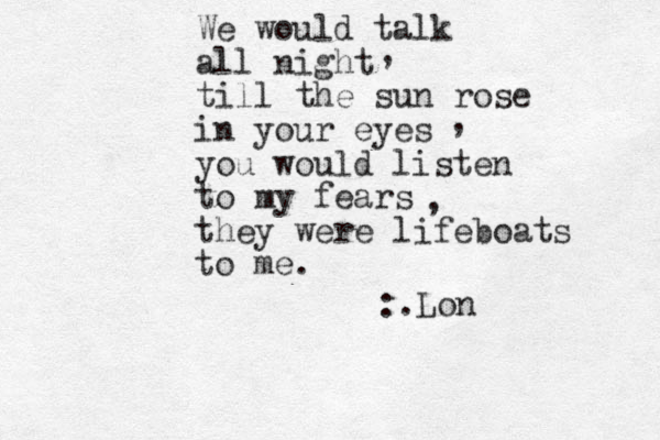 We would talk all night till the sun rose in your eyes you would listen to my fears they were lifeboats to me. , , , :.Lon 