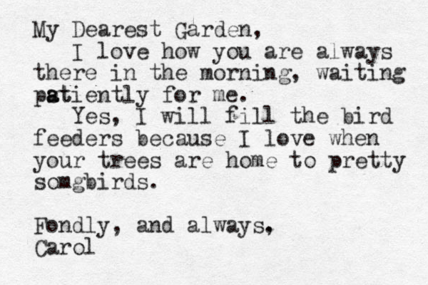 My Dearest Garden, I love how you are always there in the morning, waiting ps at atiently for me. Yes, I will fill the bird feeders because I love when your trees are home to pretty somgbirds. Fondly, and always. , Carol