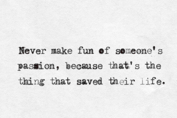 Never make fun of someone's passion , because that's the thing that saved their life. 