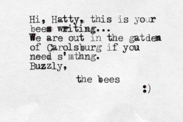 Hi, Hatty, this is your bees writing... We are out in the gatden of Carolsburg if you need s'mthng. Buzzly, the bees :) 