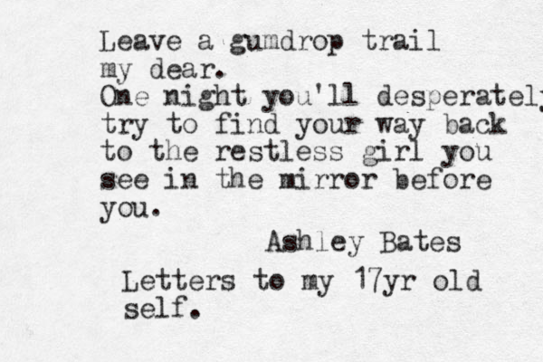 Leave a gumdrop trail my dear. One night you'll desperately try to find your way back to the restless girl you see in the mirror before you. Ashley Bates Letters to my 17yr old self . 