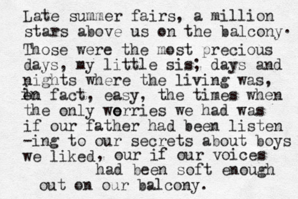 Late summer fairs, a million stars above us on the balcony . Those were the most precious days, my little sis; days and nights where the living was, on fact, easy, the times when the only we o orries we had was if our father had been listen -ing to our secrets about boys we liked i in , our if our voices had been soft enough out on our balcony.