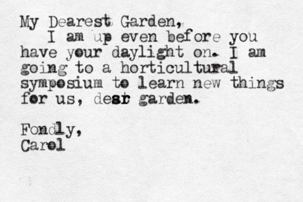 My Dearest Garden, I am up even before you have your daylight on. I am going to a horticultural symposium to learn new things for us, desr a st r r garden. Fondly, Carol 