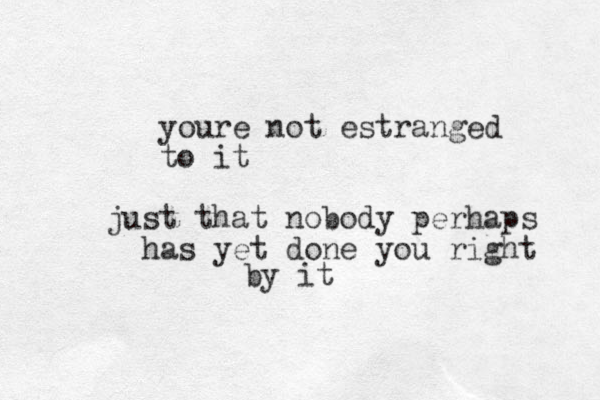 youre not estranged to it just that nobody perhaps has yet done you right by it 