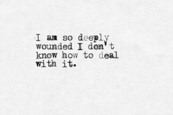 I am so deeply wounded I don't know how to deal with it.