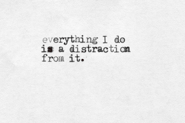 everything I do is a distraction from it.