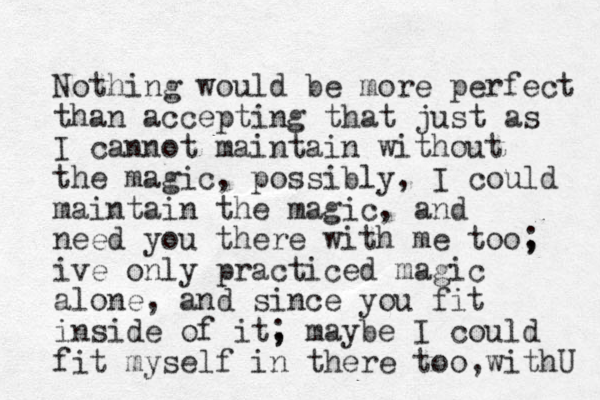 Nothing would be more perfect than accepting that just as I cannot maintain without the magic, possibly, I could maintain the magic, and need you there with me too, ; ive only practiced magic alone, and since you fit inside of it, ; maybe I could fit myself in there too,withU 