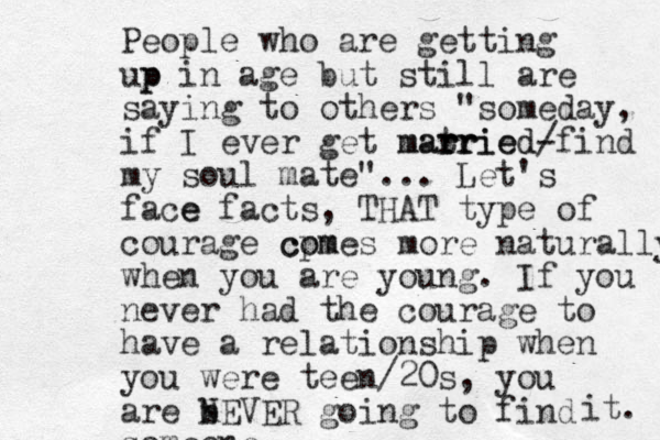 People who are getting up p in age but still are saying to others "someday, if I ever get mat rr rried married- / find m y soul mate"... Let's face e facts, THAT type of courage cpm comes more naturally when you are young. If you never had the courage to have a relationship when you were teen/20s, you are b n NEVER going to find someone it. 