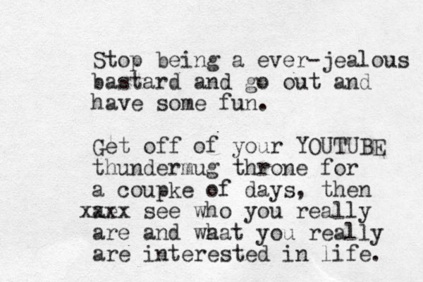 Stop being a ever-jealous bastard and go out and have some fun. Get off of your YOUTUBE thundermug throne for a coupke of days, then ae xx xx see who you really are and wa hat you really are interested in life. 