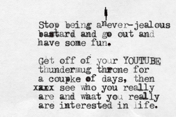 Stop being a ever-jealous bastard and go out and have some fun. Get off of your YOUTUBE thundermug throne for a coupke of days, then ae xx xx see who you really are and wa hat you really are interested in life. n | | | | | | 