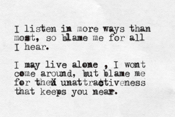 I listen in more ways than most, so blame me for all I hear. I may live alone , I wont come around, but blame me for theu X unattrat ctiveness c that keeps you near.
