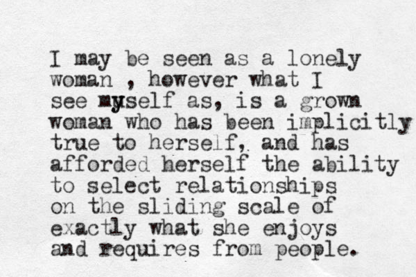 I may be seen as a lonely woman , however what I see mu y yself as, is a grown woman who has been implicitly true to herself, and has afforded herself the ability to select relationships on the sliding scale of exactly what she enjoys and requires from people. 